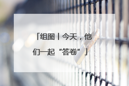 组图丨今天，他们一起“答卷”