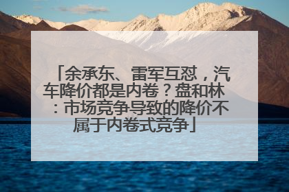 余承东、雷军互怼，汽车降价都是内卷？盘和林：市场竞争导致的降价不属于内卷式竞争