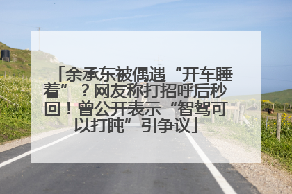 余承东被偶遇“开车睡着”？网友称打招呼后秒回！曾公开表示“智驾可以打盹”引争议