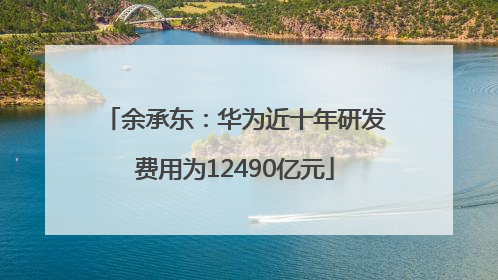 余承东：华为近十年研发费用为12490亿元