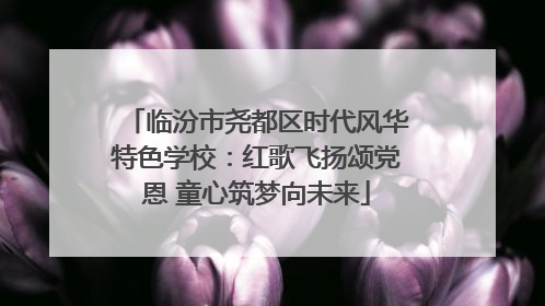 临汾市尧都区时代风华特色学校：红歌飞扬颂党恩 童心筑梦向未来