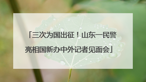 三次为国出征！山东一民警亮相国新办中外记者见面会