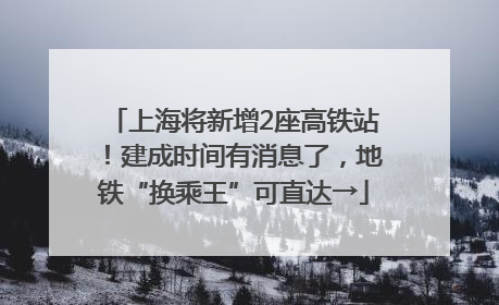 上海将新增2座高铁站！建成时间有消息了，地铁“换乘王”可直达→