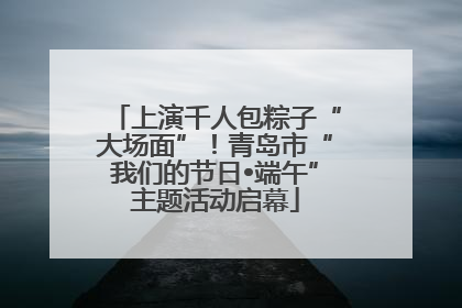 上演千人包粽子“大场面”！青岛市“我们的节日•端午”主题活动启幕