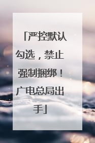 严控默认勾选，禁止强制捆绑！广电总局出手