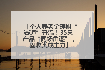 个人养老金理财“赛道”升温！35只产品“同场角逐”，固收类成主力
