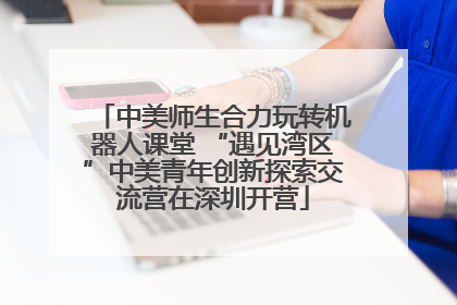 中美师生合力玩转机器人课堂 “遇见湾区”中美青年创新探索交流营在深圳开营