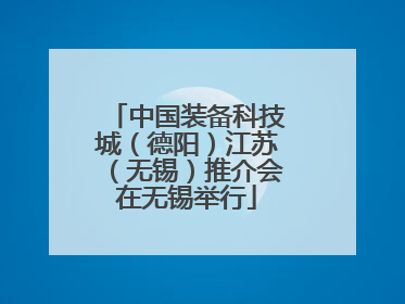 中国装备科技城（德阳）江苏（无锡）推介会在无锡举行