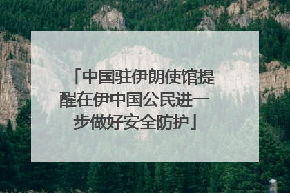 中国驻伊朗使馆提醒在伊中国公民进一步做好安全防护