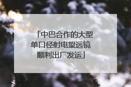 中巴合作的大型单口径射电望远镜顺利出厂发运