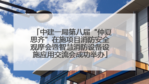 中建一局第八届“仲夏思齐”在施项目消防安全观摩会暨智慧消防设备设施应用交流会成功举办
