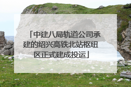 中建八局轨道公司承建的绍兴高铁北站枢纽区正式建成投运