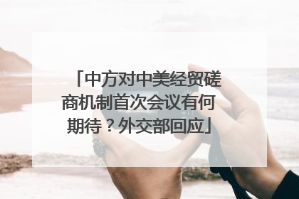 中方对中美经贸磋商机制首次会议有何期待？外交部回应