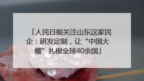 人民日报关注山东这家民企：研发定制，让“中国大棚”扎根全球40余国