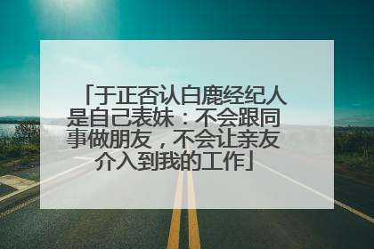 于正否认白鹿经纪人是自己表妹：不会跟同事做朋友，不会让亲友介入到我的工作