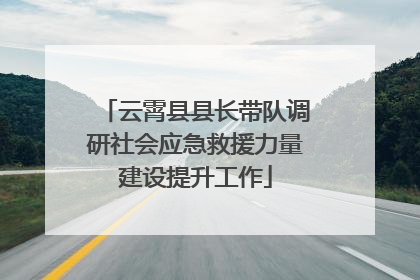 云霄县县长带队调研社会应急救援力量建设提升工作
