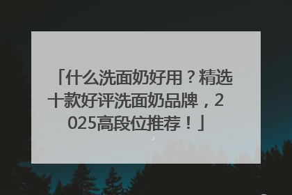 什么洗面奶好用？精选十款好评洗面奶品牌，2025高段位推荐！