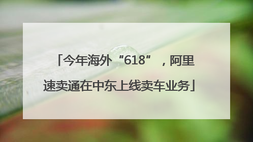 今年海外“618”，阿里速卖通在中东上线卖车业务