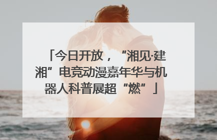 今日开放，“湘见·建湘”电竞动漫嘉年华与机器人科普展超“燃”