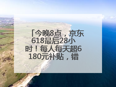 今晚8点，京东618最后28小时！每人每天超6180元补贴，错过等明年！