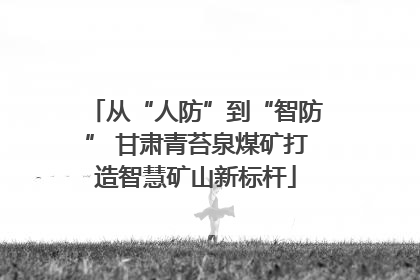 从“人防”到“智防” 甘肃青苔泉煤矿打造智慧矿山新标杆