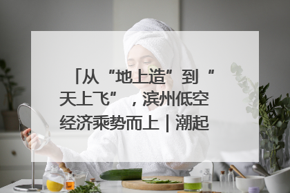 从“地上造”到“天上飞”，滨州低空经济乘势而上｜潮起渤海・网聚黄蓝