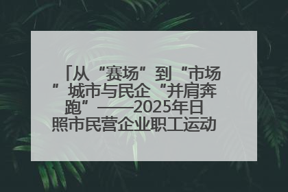 从“赛场”到“市场”城市与民企“并肩奔跑”——2025年日照市民营企业职工运动会亮点观察