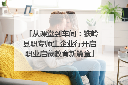 从课堂到车间：铁岭县职专师生企业行开启职业启蒙教育新篇章