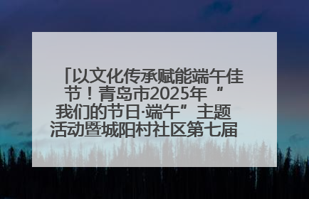 以文化传承赋能端午佳节！青岛市2025年“我们的节日·端午”主题活动暨城阳村社区第七届千人包粽子大赛举办