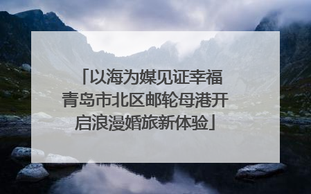 以海为媒见证幸福 青岛市北区邮轮母港开启浪漫婚旅新体验