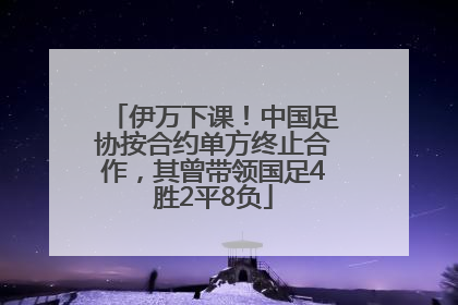 伊万下课！中国足协按合约单方终止合作，其曾带领国足4胜2平8负