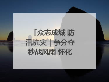 众志成城 防汛抗灾｜争分夺秒战风雨 怀化市全力以赴守护人民群众安全