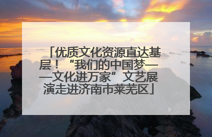 优质文化资源直达基层！“我们的中国梦——文化进万家”文艺展演走进济南市莱芜区