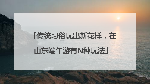 传统习俗玩出新花样，在山东端午游有N种玩法