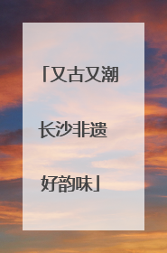 又古又潮 长沙非遗好韵味