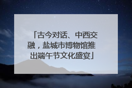 古今对话、中西交融，盐城市博物馆推出端午节文化盛宴
