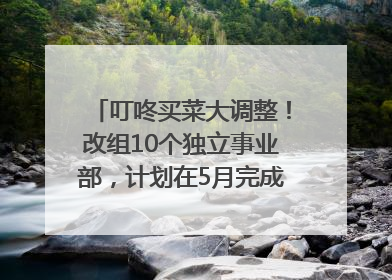 叮咚买菜大调整！改组10个独立事业部，计划在5月完成App端全面改版