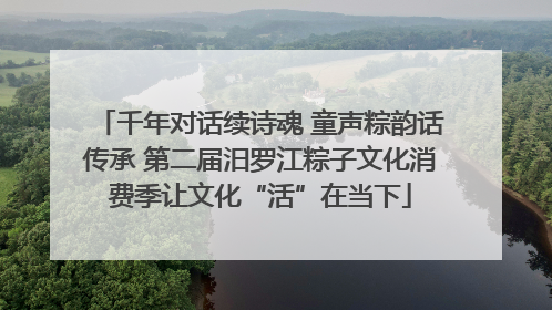千年对话续诗魂 童声粽韵话传承 第二届汨罗江粽子文化消费季让文化“活”在当下