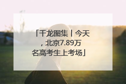 千龙图集丨今天，北京7.89万名高考生上考场