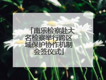 南乐检察赴大名检察举行跨区域保护协作机制会签仪式