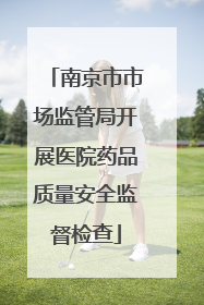 南京市市场监管局开展医院药品质量安全监督检查