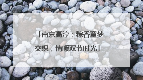 南京高淳：粽香童梦交织，情暖双节时光