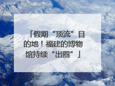 假期“顶流”目的地！福建的博物馆持续“出圈”