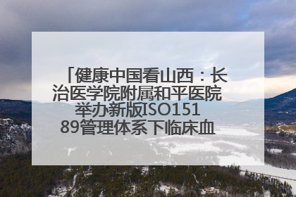 健康中国看山西：长治医学院附属和平医院举办新版ISO15189管理体系下临床血液检验培训班
