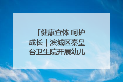 健康查体 呵护成长｜滨城区秦皇台卫生院开展幼儿园儿童健康体检