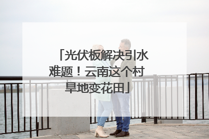 光伏板解决引水难题！云南这个村旱地变花田