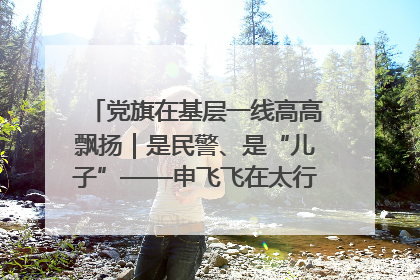 党旗在基层一线高高飘扬｜是民警、是“儿子”——申飞飞在太行山中的一线坚守