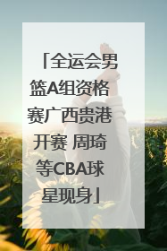 全运会男篮A组资格赛广西贵港开赛 周琦等CBA球星现身