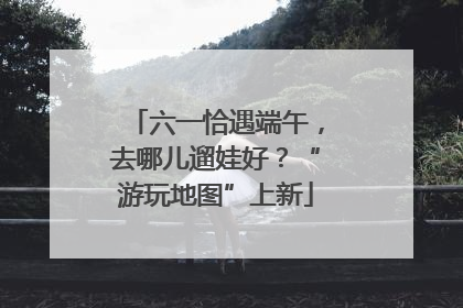 六一恰遇端午，去哪儿遛娃好？“游玩地图”上新