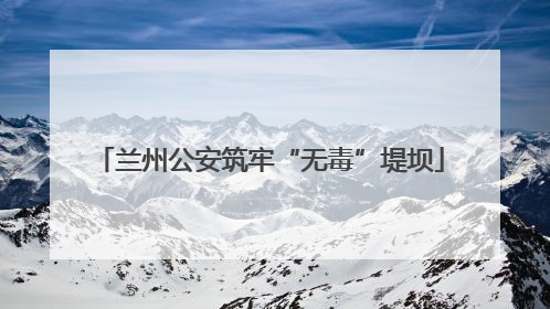 兰州公安筑牢“无毒”堤坝